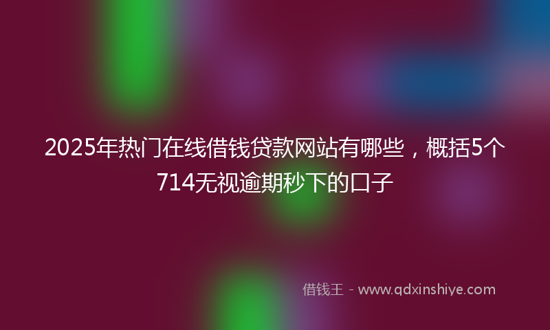 2025年热门在线借钱贷款网站有哪些，概括5个714无视逾期秒下的口子