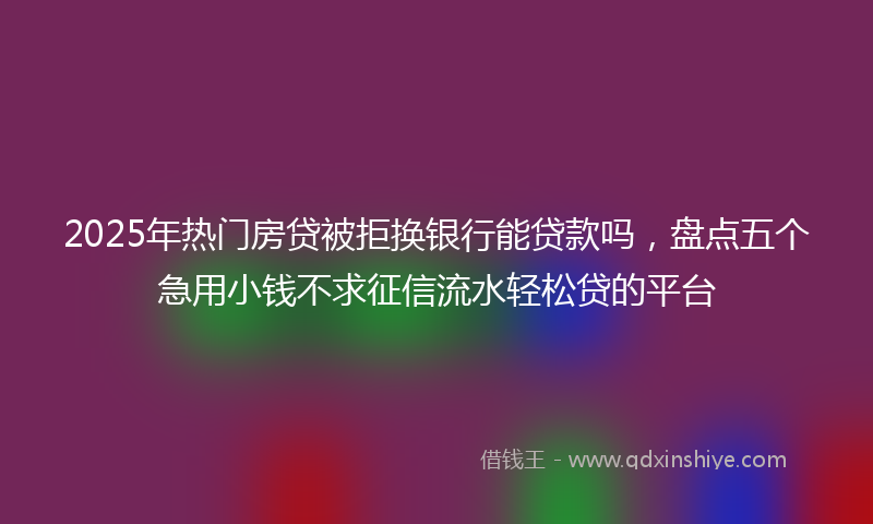 2025年热门房贷被拒换银行能贷款吗，盘点五个急用小钱不求征信流水轻松贷的平台
