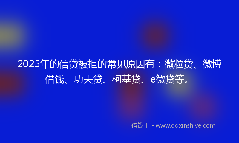 2025年的信贷被拒的常见原因有：微粒贷、微博借钱、功夫贷、柯基贷、e微贷等。