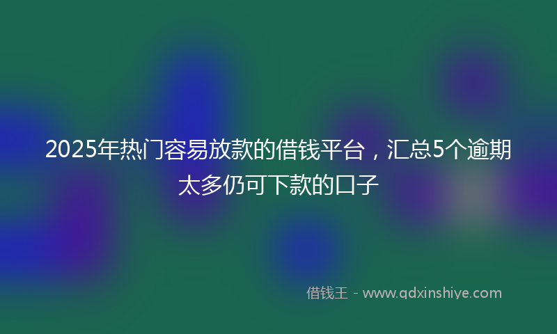 2025年热门容易放款的借钱平台，汇总5个逾期太多仍可下款的口子
