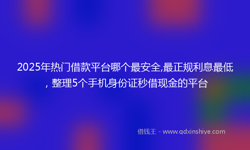 2025年热门借款平台哪个最安全,最正规利息最低，整理5个手机身份证秒借现金的平台