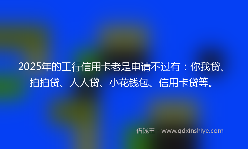 2025年的工行信用卡老是申请不过有：你我贷、拍拍贷、人人贷、小花钱包、信用卡贷等。