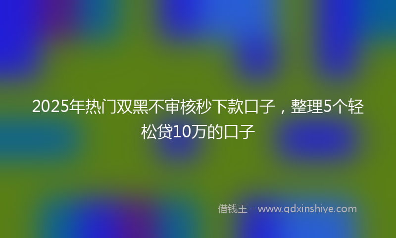 2025年热门双黑不审核秒下款口子，整理5个轻松贷10万的口子