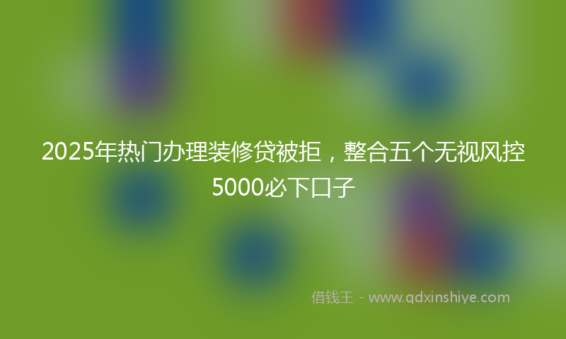 2025年热门办理装修贷被拒，整合五个无视风控5000必下口子