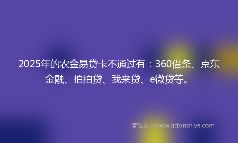 2025年的农金易贷卡不通过有：360借条、京东金融、拍拍贷、我来贷、e微贷等。
