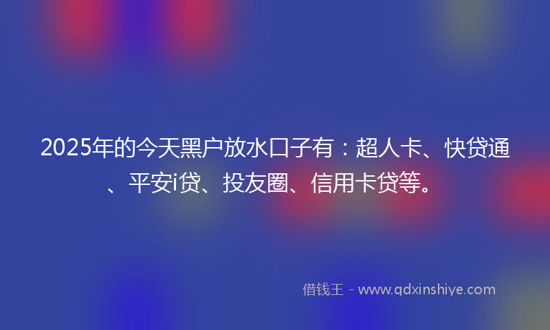 2025年的今天黑户放水口子有：超人卡、快贷通、平安i贷、投友圈、信用卡贷等。