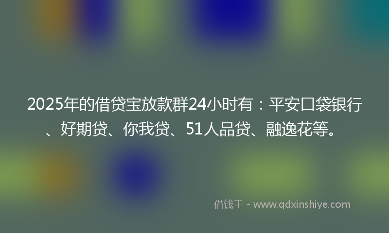 2025年的借贷宝放款群24小时有：平安口袋银行、好期贷、你我贷、51人品贷、融逸花等。