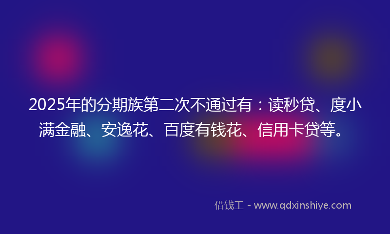 2025年的分期族第二次不通过有：读秒贷、度小满金融、安逸花、百度有钱花、信用卡贷等。