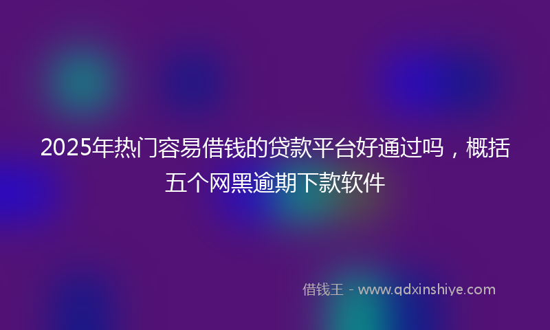 2025年热门容易借钱的贷款平台好通过吗，概括五个网黑逾期下款软件