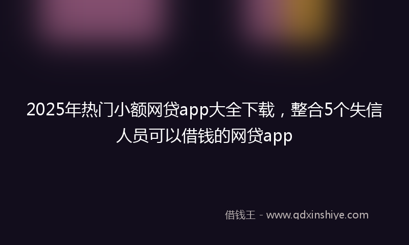 2025年热门小额网贷app大全下载，整合5个失信人员可以借钱的网贷app