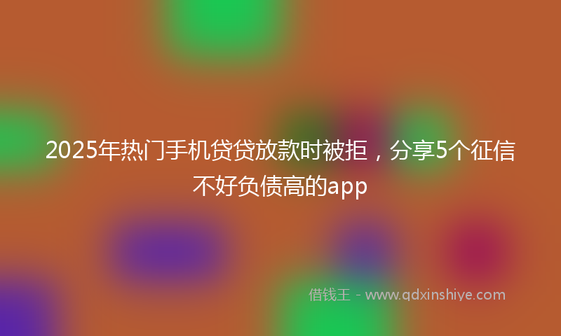 2025年热门手机贷贷放款时被拒，分享5个征信不好负债高的app