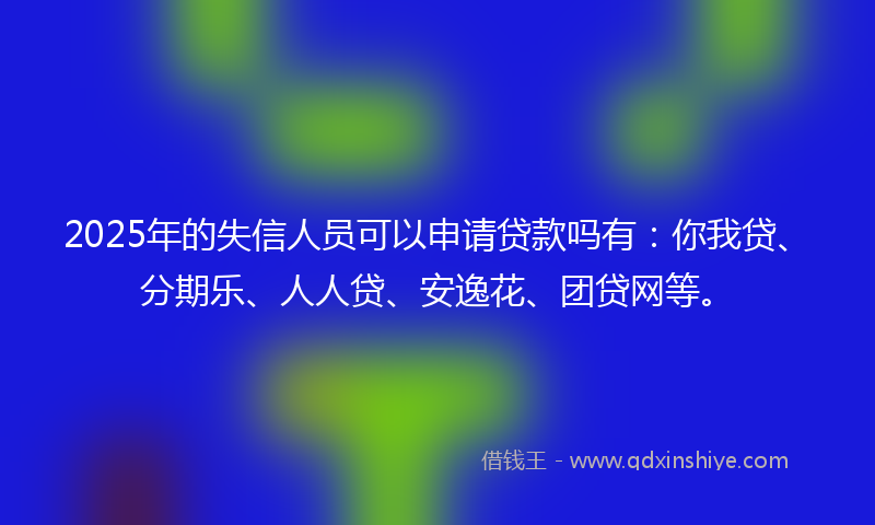 2025年的失信人员可以申请贷款吗有：你我贷、分期乐、人人贷、安逸花、团贷网等。