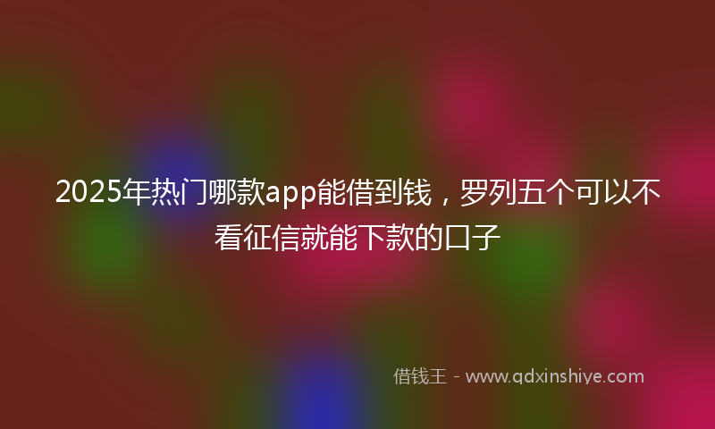 2025年热门哪款app能借到钱，罗列五个可以不看征信就能下款的口子
