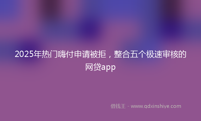 2025年热门嗨付申请被拒，整合五个极速审核的网贷app