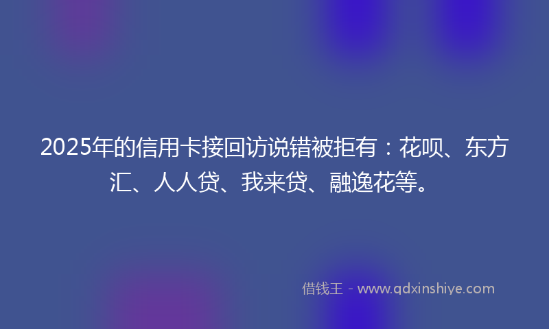 2025年的信用卡接回访说错被拒有：花呗、东方汇、人人贷、我来贷、融逸花等。