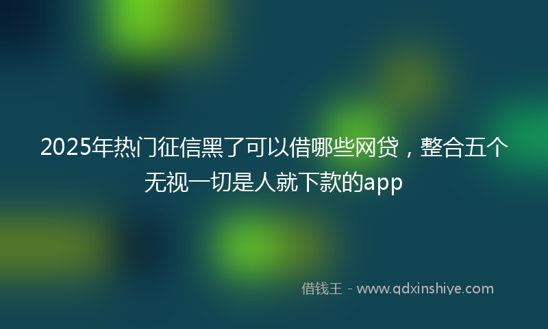 2025年热门征信黑了可以借哪些网贷，整合五个无视一切是人就下款的app