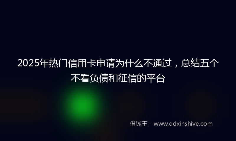 2025年热门信用卡申请为什么不通过，总结五个不看负债和征信的平台