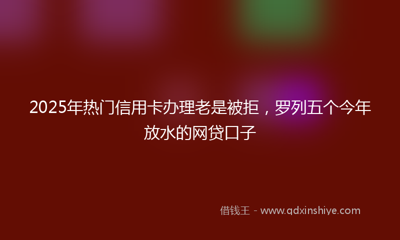 2025年热门信用卡办理老是被拒，罗列五个今年放水的网贷口子