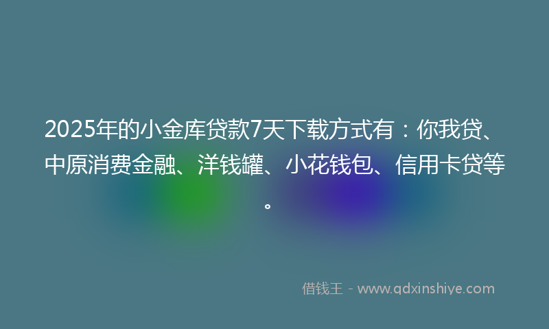 2025年的小金库贷款7天下载方式有：你我贷、中原消费金融、洋钱罐、小花钱包、信用卡贷等。