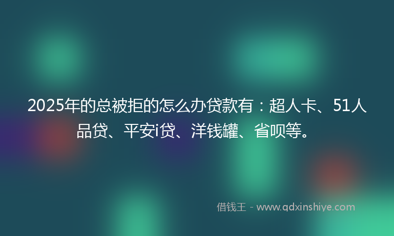 2025年的总被拒的怎么办贷款有：超人卡、51人品贷、平安i贷、洋钱罐、省呗等。