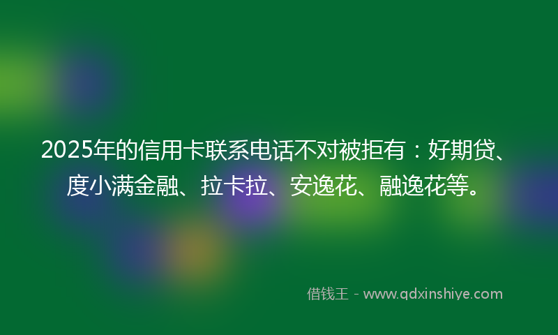 2025年的信用卡联系电话不对被拒有：好期贷、度小满金融、拉卡拉、安逸花、融逸花等。
