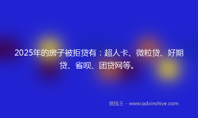 2025年的房子被拒贷有：超人卡、微粒贷、好期贷、省呗、团贷网等。
