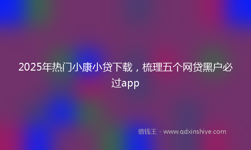 2025年热门小康小贷下载，梳理五个网贷黑户必过app