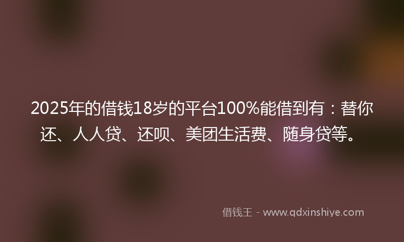 2025年的借钱18岁的平台100%能借到有：替你还、人人贷、还呗、美团生活费、随身贷等。