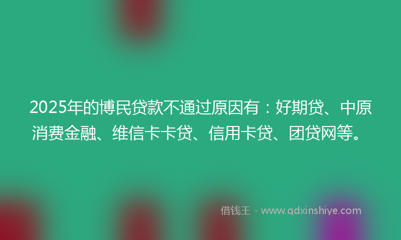 2025年的博民贷款不通过原因有：好期贷、中原消费金融、维信卡卡贷、信用卡贷、团贷网等。