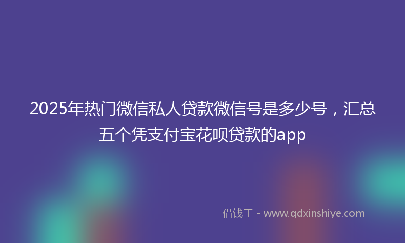 2025年热门微信私人贷款微信号是多少号，汇总五个凭支付宝花呗贷款的app