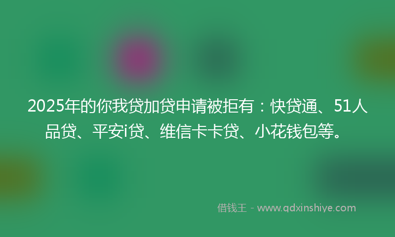 2025年的你我贷加贷申请被拒有：快贷通、51人品贷、平安i贷、维信卡卡贷、小花钱包等。
