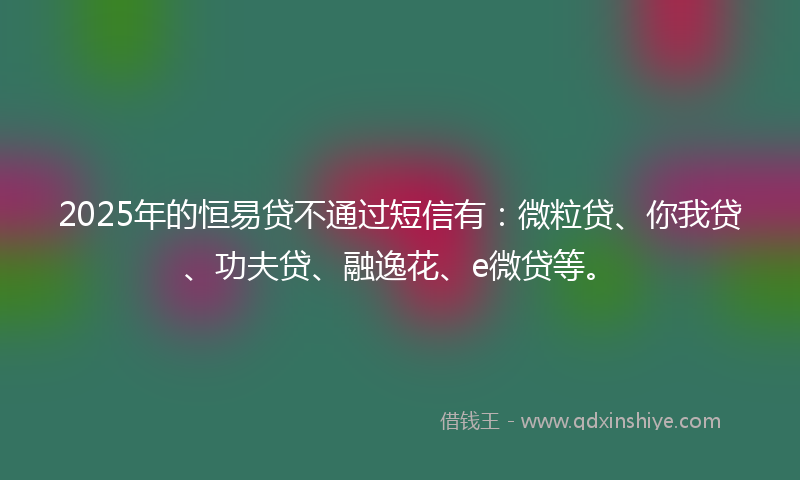 2025年的恒易贷不通过短信有：微粒贷、你我贷、功夫贷、融逸花、e微贷等。