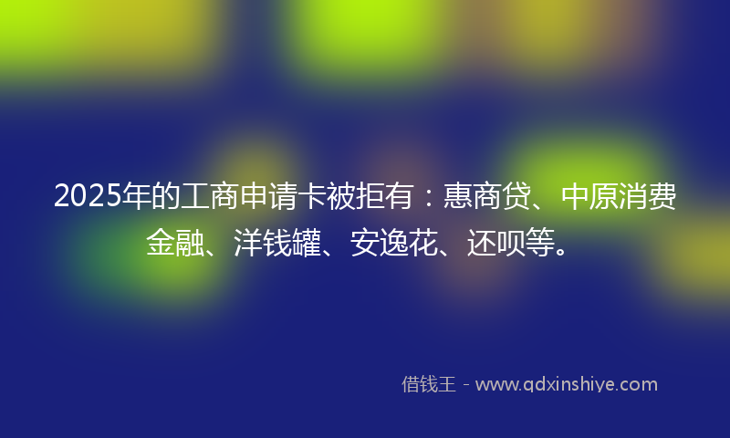 2025年的工商申请卡被拒有：惠商贷、中原消费金融、洋钱罐、安逸花、还呗等。