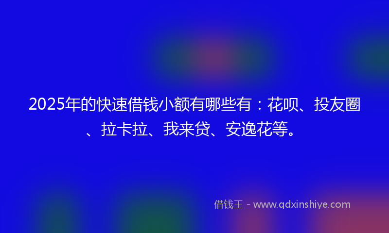 2025年的快速借钱小额有哪些有：花呗、投友圈、拉卡拉、我来贷、安逸花等。