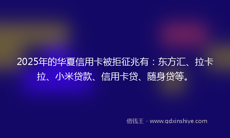 2025年的华夏信用卡被拒征兆有：东方汇、拉卡拉、小米贷款、信用卡贷、随身贷等。