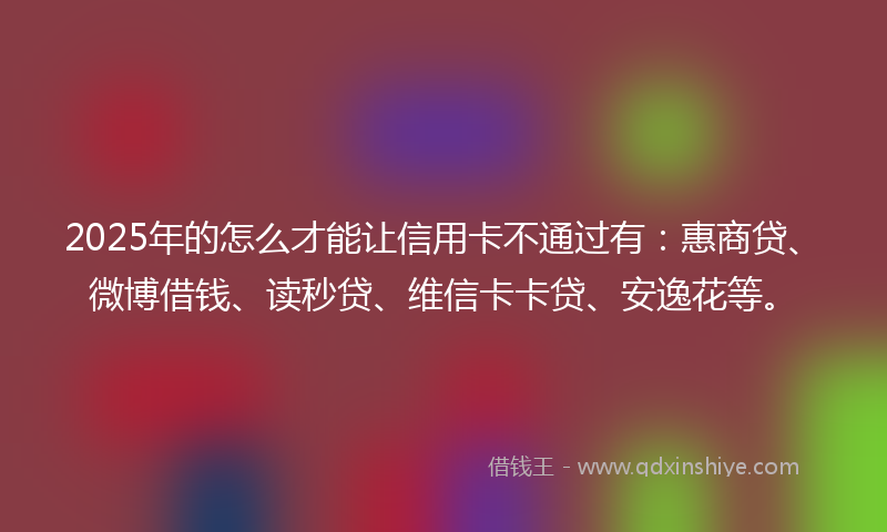 2025年的怎么才能让信用卡不通过有：惠商贷、微博借钱、读秒贷、维信卡卡贷、安逸花等。
