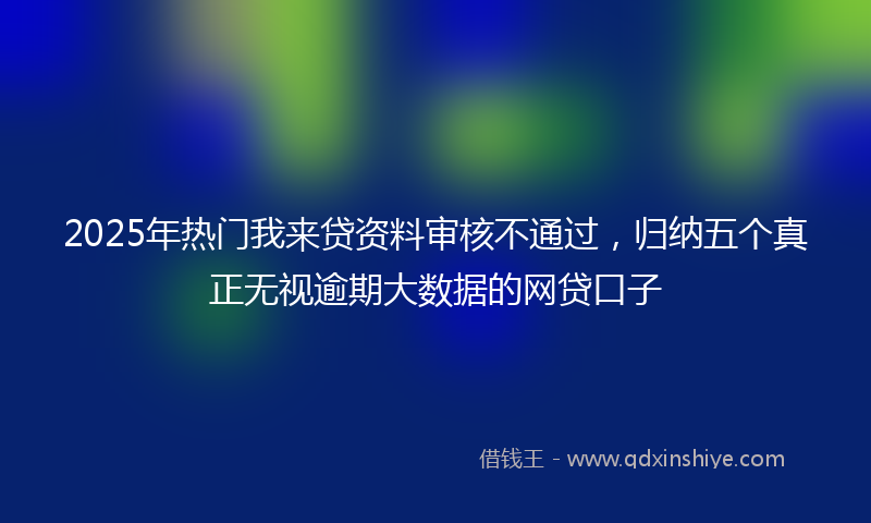 2025年热门我来贷资料审核不通过，归纳五个真正无视逾期大数据的网贷口子