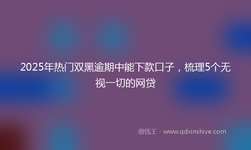 2025年热门双黑逾期中能下款口子，梳理5个无视一切的网贷