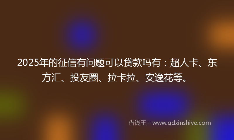 2025年的征信有问题可以贷款吗有：超人卡、东方汇、投友圈、拉卡拉、安逸花等。
