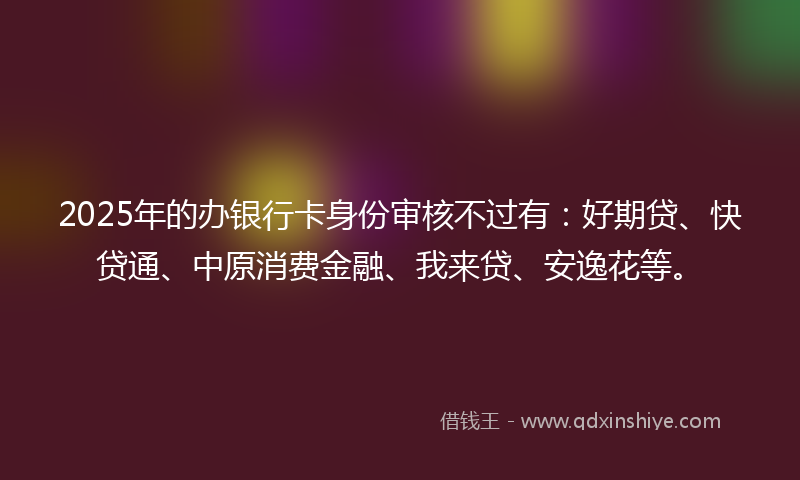 2025年的办银行卡身份审核不过有：好期贷、快贷通、中原消费金融、我来贷、安逸花等。