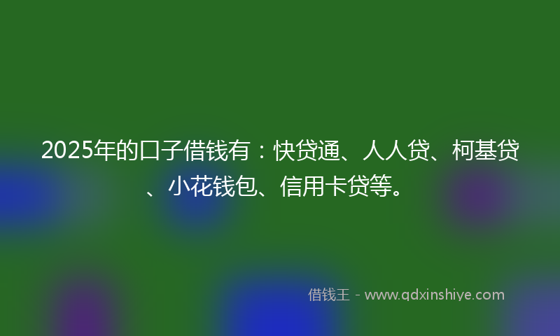2025年的口子借钱有：快贷通、人人贷、柯基贷、小花钱包、信用卡贷等。