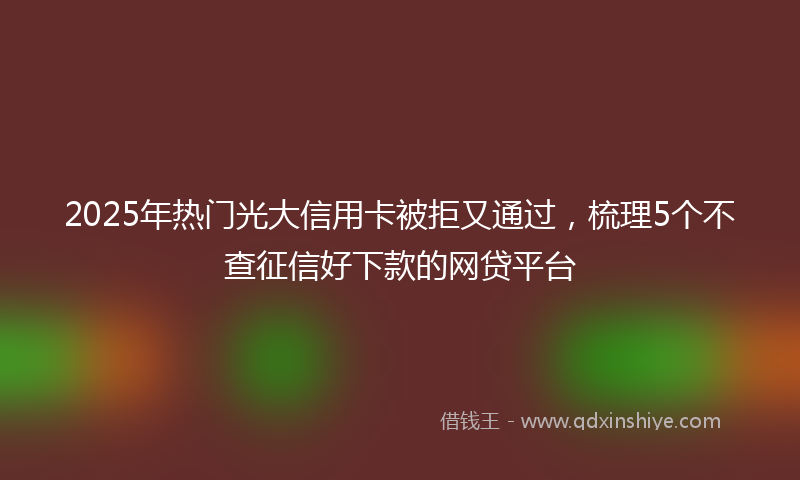 2025年热门光大信用卡被拒又通过，梳理5个不查征信好下款的网贷平台