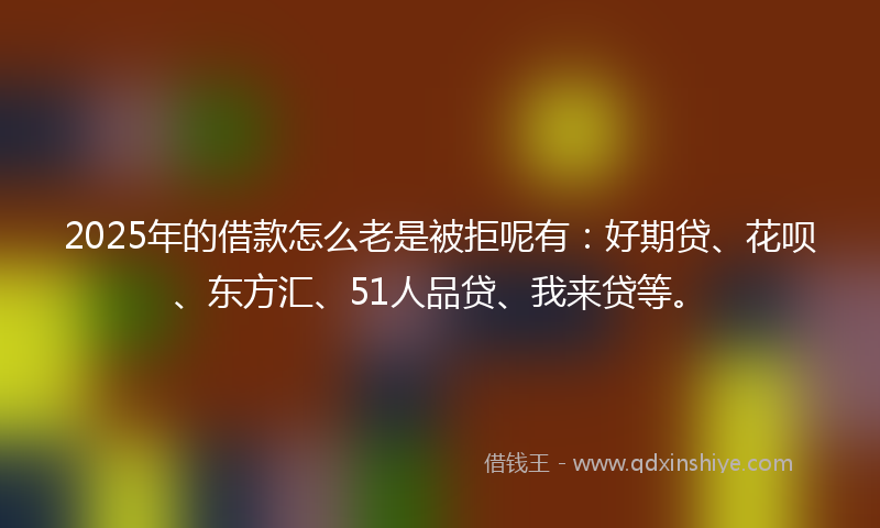 2025年的借款怎么老是被拒呢有：好期贷、花呗、东方汇、51人品贷、我来贷等。