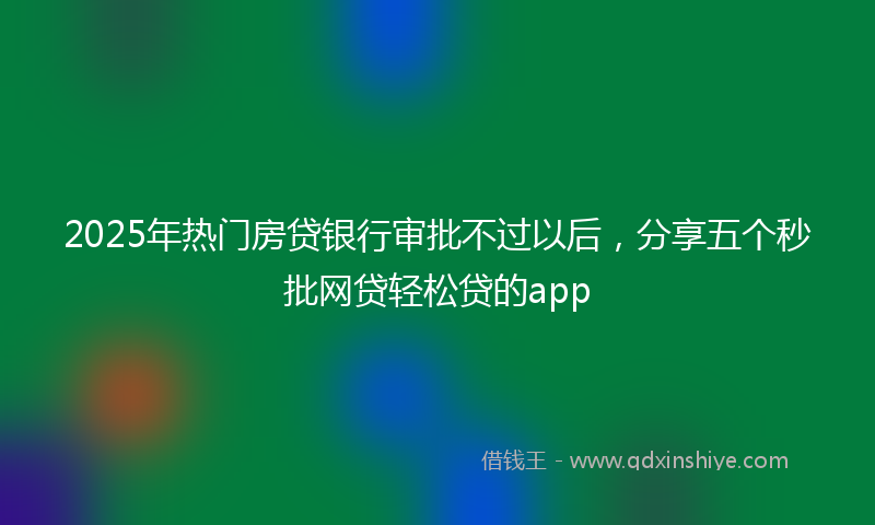 2025年热门房贷银行审批不过以后，分享五个秒批网贷轻松贷的app