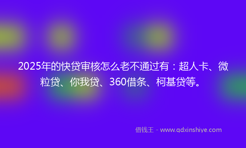 2025年的快贷审核怎么老不通过有：超人卡、微粒贷、你我贷、360借条、柯基贷等。
