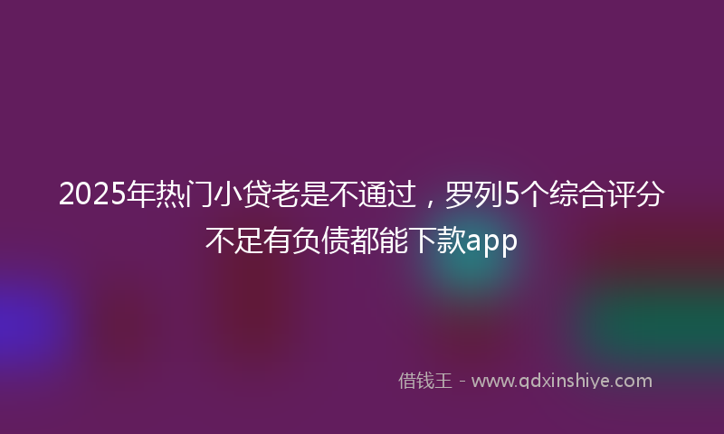 2025年热门小贷老是不通过，罗列5个综合评分不足有负债都能下款app