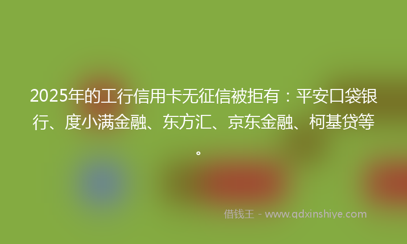 2025年的工行信用卡无征信被拒有：平安口袋银行、度小满金融、东方汇、京东金融、柯基贷等。