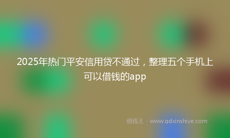 2025年热门平安信用贷不通过，整理五个手机上可以借钱的app