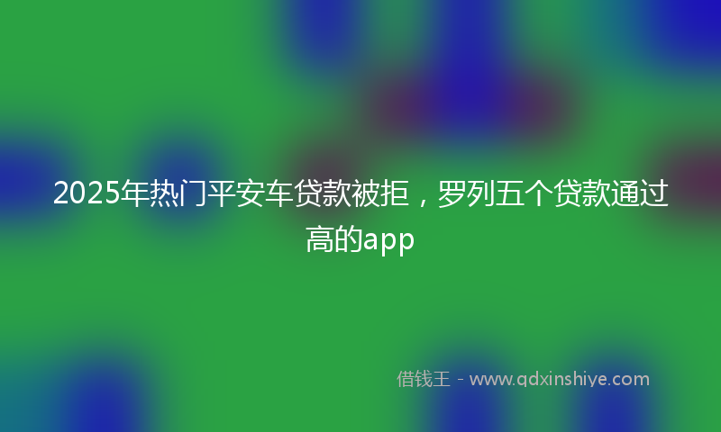 2025年热门平安车贷款被拒，罗列五个贷款通过高的app