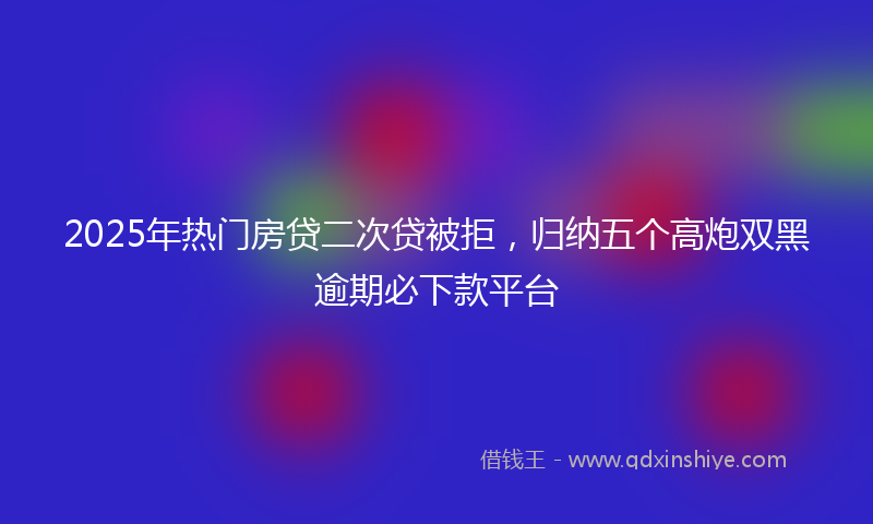 2025年热门房贷二次贷被拒，归纳五个高炮双黑逾期必下款平台